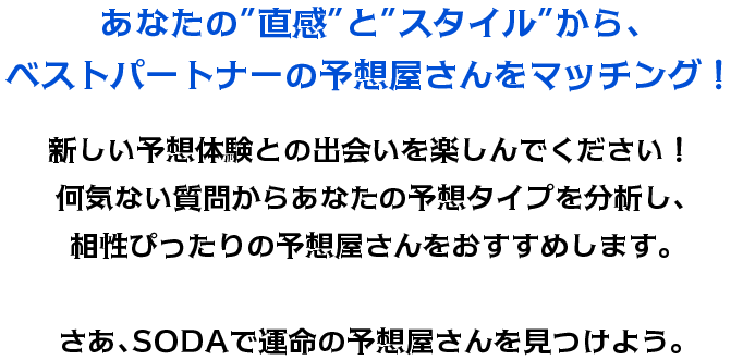 あなたの”直感”と”スタイル”から、ベストパートナーの予想屋さんをマッチング！新しい予想体験との出会いを楽しんでください！何気ない質問からあなたの予想タイプを分析し、相性ぴったりの予想屋さんをおすすめします。さあ、SODAで運命の予想屋さんを見つけよう。